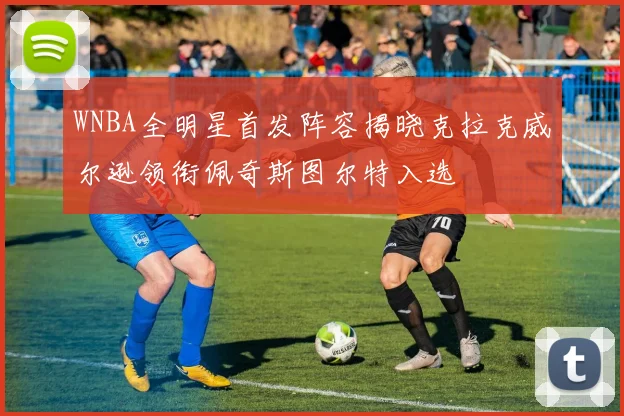 WNBA全明星首发阵容揭晓克拉克威尔逊领衔佩奇斯图尔特入选