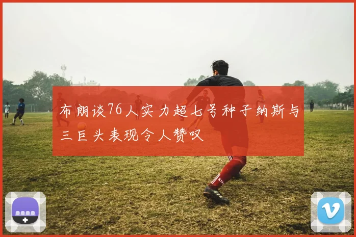 布朗谈76人实力超七号种子纳斯与三巨头表现令人赞叹