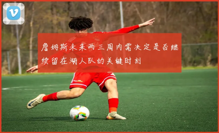 詹姆斯未来两三周内需决定是否继续留在湖人队的关键时刻