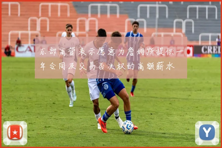 东部高管表示愿意为詹姆斯提供一年合同及交易否决权的高额薪水