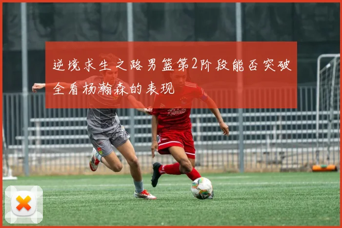 逆境求生之路男篮第2阶段能否突破全看杨瀚森的表现