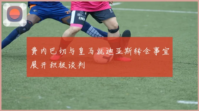 费内巴切与皇马就迪亚斯转会事宜展开积极谈判