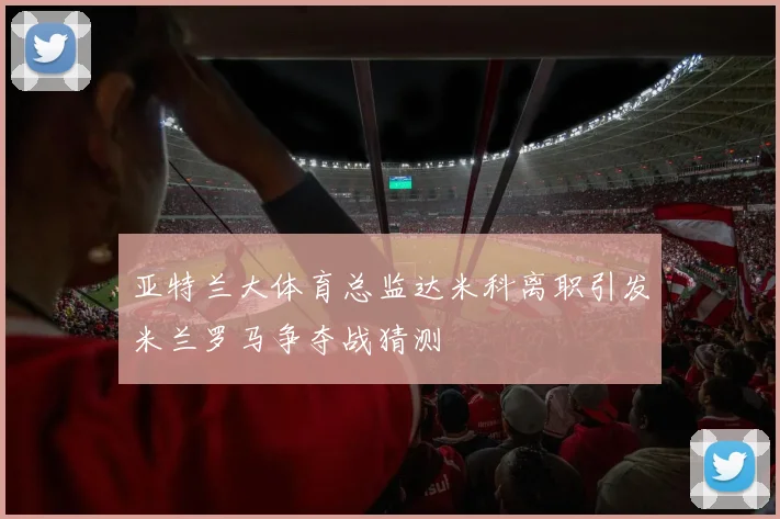 亚特兰大体育总监达米科离职引发米兰罗马争夺战猜测