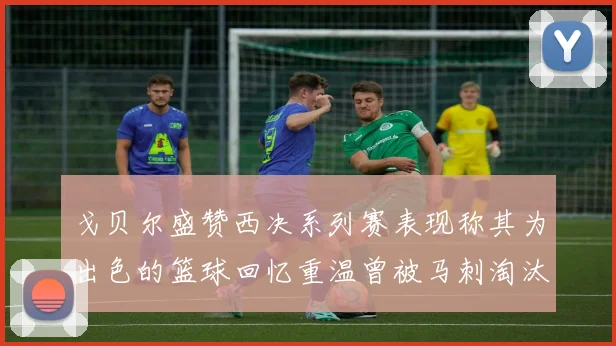 戈贝尔盛赞西决系列赛表现称其为出色的篮球回忆重温曾被马刺淘汰的经历