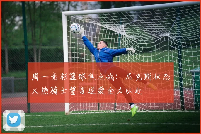 周一竞彩篮球焦点战：尼克斯状态火热骑士誓言逆袭全力以赴