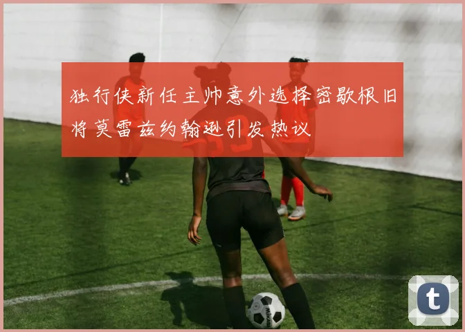 独行侠新任主帅意外选择密歇根旧将莫雷兹约翰逊引发热议