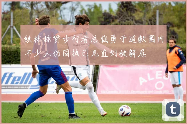 铁林称赞步行者总裁勇于道歉圈内不少人仍固执己见直到被解雇