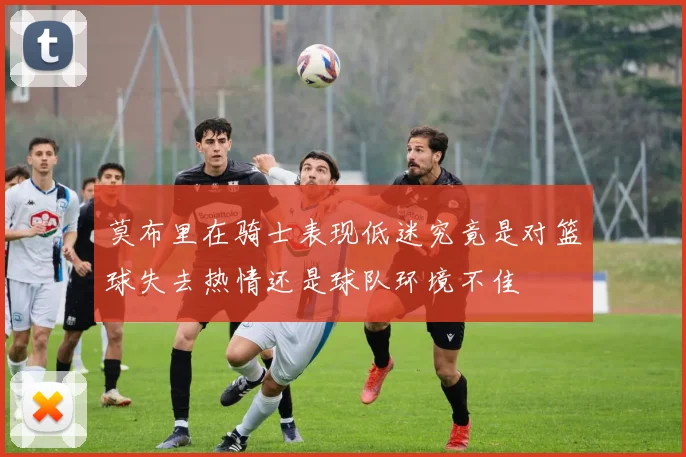莫布里在骑士表现低迷究竟是对篮球失去热情还是球队环境不佳
