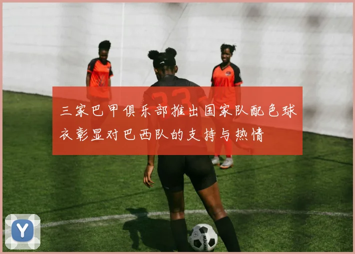 三家巴甲俱乐部推出国家队配色球衣彰显对巴西队的支持与热情