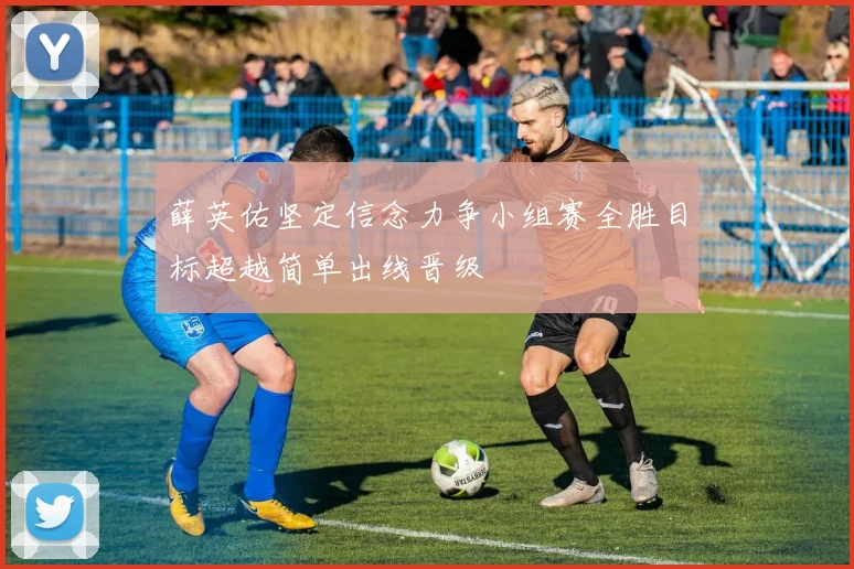 薛英佑坚定信念力争小组赛全胜目标超越简单出线晋级
